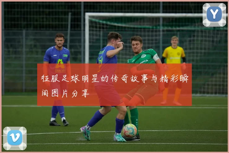 征服足球明星的传奇故事与精彩瞬间图片分享
