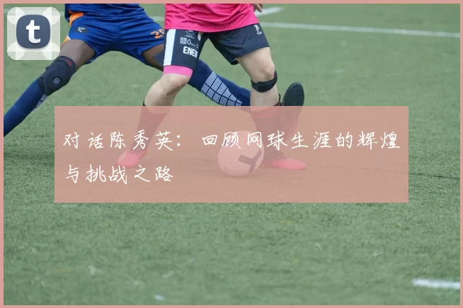 对话陈秀英：回顾网球生涯的辉煌与挑战之路