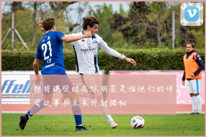即将退役的足球明星是谁他们的传奇故事和未来计划揭秘