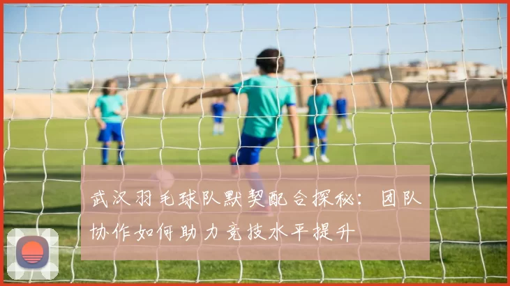武汉羽毛球队默契配合探秘：团队协作如何助力竞技水平提升