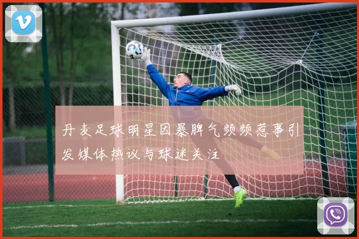 丹麦足球明星因暴脾气频频惹事引发媒体热议与球迷关注