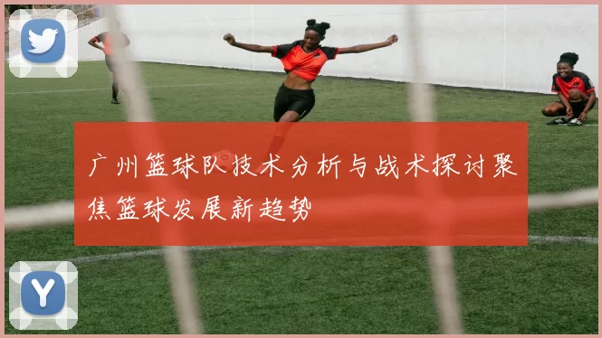 广州篮球队技术分析与战术探讨聚焦篮球发展新趋势