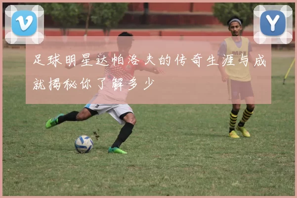 足球明星达帕洛夫的传奇生涯与成就揭秘你了解多少
