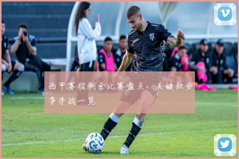 西甲赛程剩余比赛盘点，关键积分争夺战一览