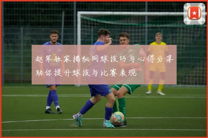 赵军独家揭秘网球技巧与心得分享助你提升球技与比赛表现