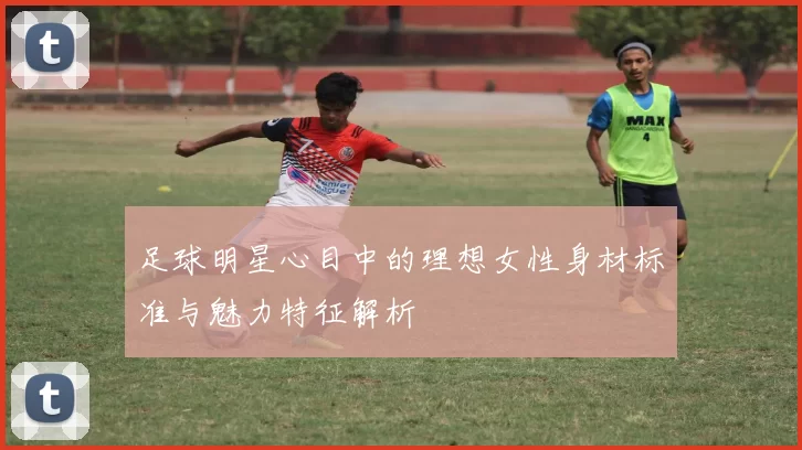 足球明星心目中的理想女性身材标准与魅力特征解析