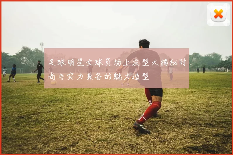 足球明星女球员场上发型大揭秘时尚与实力兼备的魅力造型