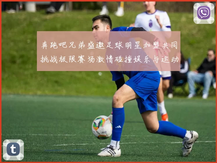 奔跑吧兄弟盛邀足球明星加盟共同挑战极限赛场激情碰撞娱乐与运动的完美结合