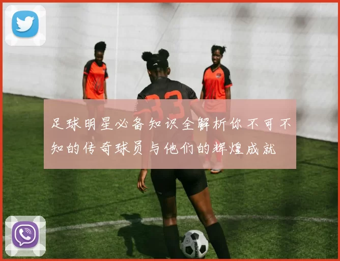 足球明星必备知识全解析你不可不知的传奇球员与他们的辉煌成就