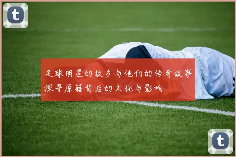 足球明星的故乡与他们的传奇故事探寻原籍背后的文化与影响