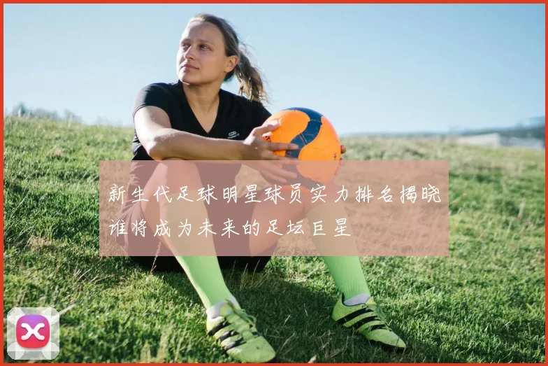 新生代足球明星球员实力排名揭晓谁将成为未来的足坛巨星
