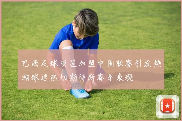 巴西足球明星加盟中国联赛引发热潮球迷热切期待新赛季表现