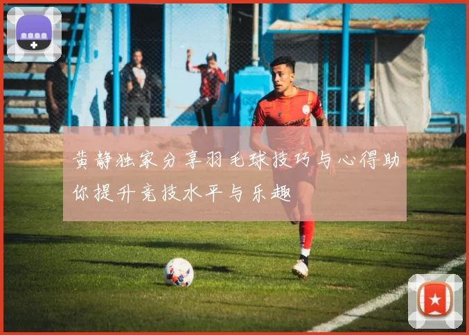 黄静独家分享羽毛球技巧与心得助你提升竞技水平与乐趣