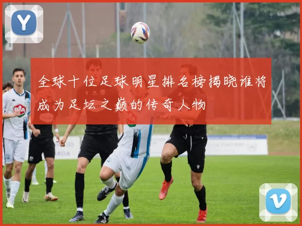 全球十位足球明星排名榜揭晓谁将成为足坛之巅的传奇人物