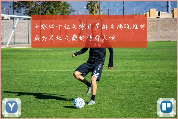 全球四十位足球巨星排名揭晓谁将成为足坛之巅的传奇人物