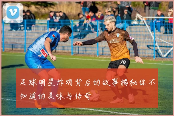 足球明星炸鸡背后的故事揭秘你不知道的美味与传奇