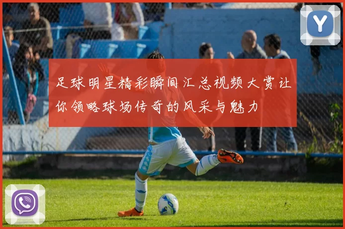 足球明星精彩瞬间汇总视频大赏让你领略球场传奇的风采与魅力