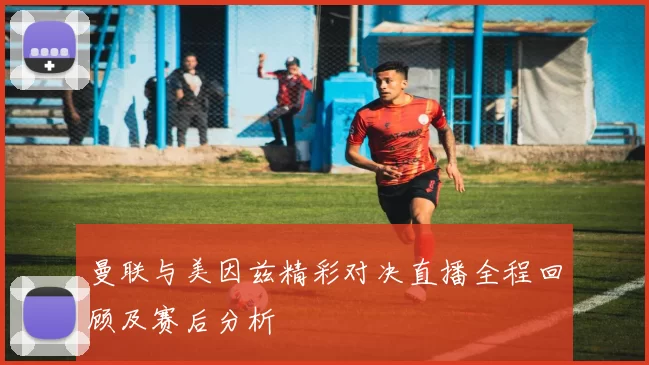 曼联与美因兹精彩对决直播全程回顾及赛后分析