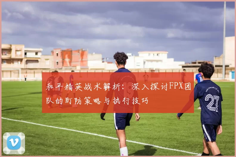和平精英战术解析：深入探讨FPX团队的盯防策略与执行技巧
