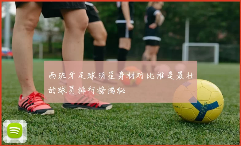 西班牙足球明星身材对比谁是最壮的球员排行榜揭秘