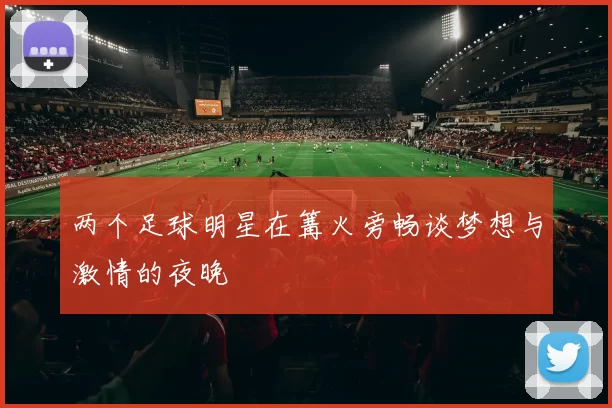 两个足球明星在篝火旁畅谈梦想与激情的夜晚