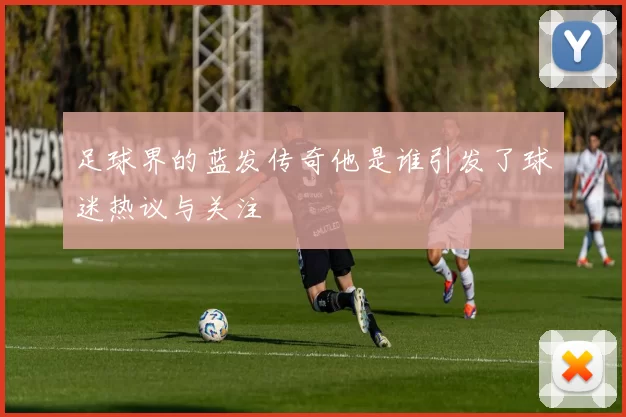 足球界的蓝发传奇他是谁引发了球迷热议与关注