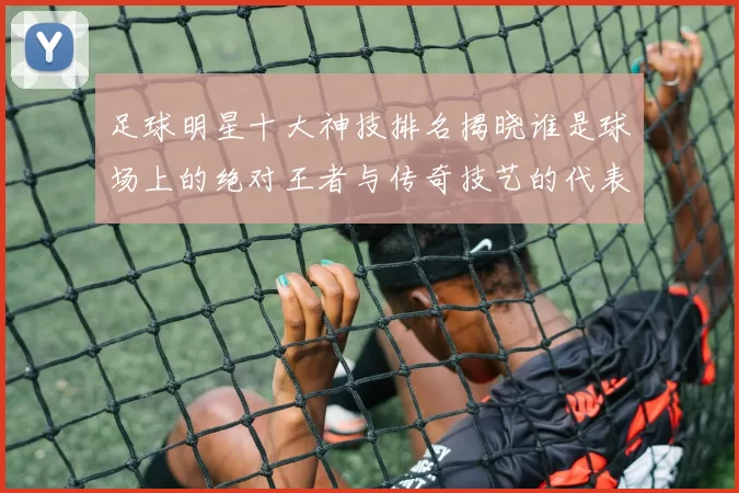 足球明星十大神技排名揭晓谁是球场上的绝对王者与传奇技艺的代表