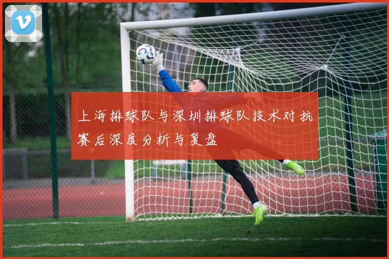 上海排球队与深圳排球队技术对抗赛后深度分析与复盘