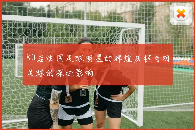80后法国足球明星的辉煌历程与对足球的深远影响