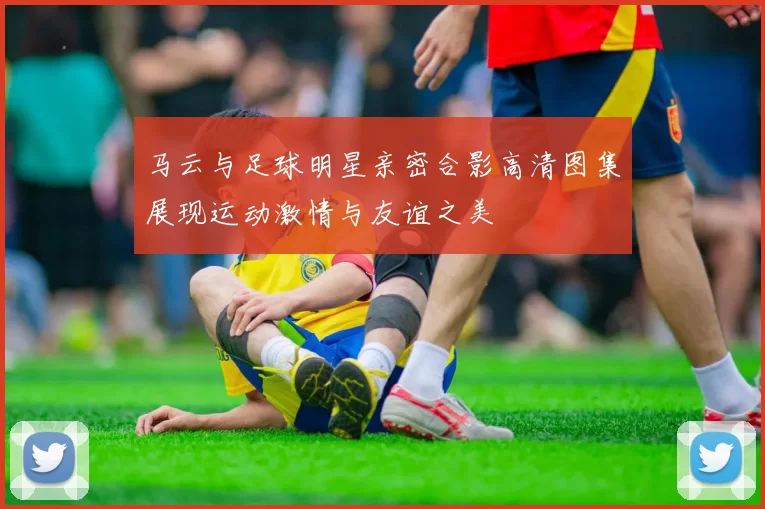 马云与足球明星亲密合影高清图集展现运动激情与友谊之美