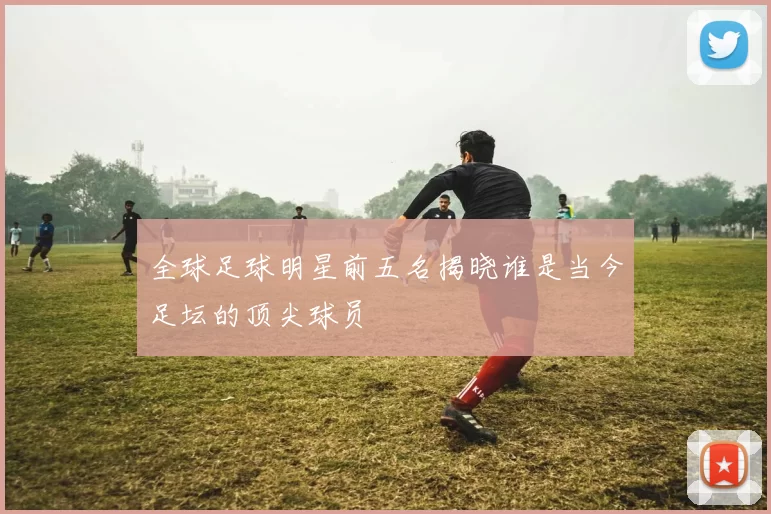 全球足球明星前五名揭晓谁是当今足坛的顶尖球员