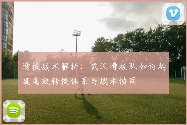 滑板战术解析：武汉滑板队如何构建高效转换体系与战术协同