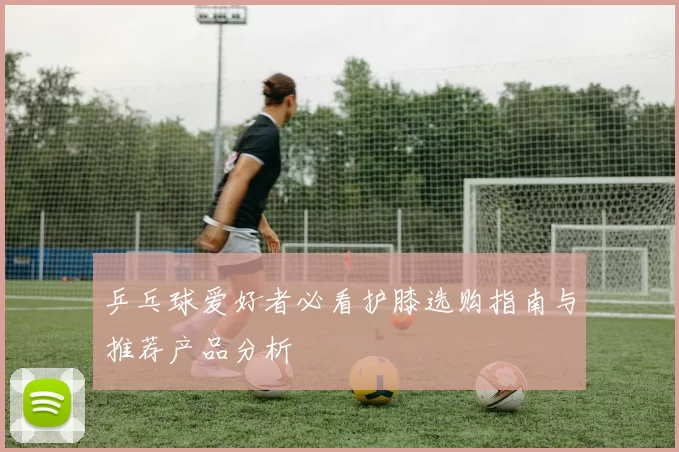 乒乓球爱好者必看护膝选购指南与推荐产品分析