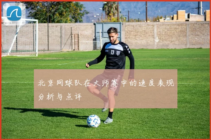 北京网球队在大师赛中的速度表现分析与点评
