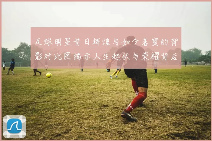 足球明星昔日辉煌与如今落寞的背影对比图揭示人生起伏与荣耀背后的孤独感