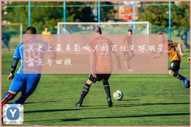 历史上最具影响力的百位足球明星盘点与回顾