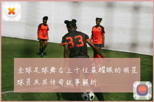 全球足球舞台上十位最耀眼的明星球员及其传奇故事解析