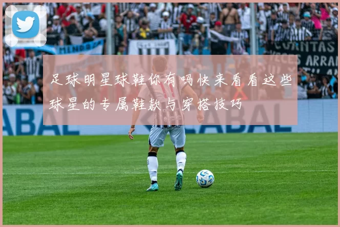 足球明星球鞋你有吗快来看看这些球星的专属鞋款与穿搭技巧