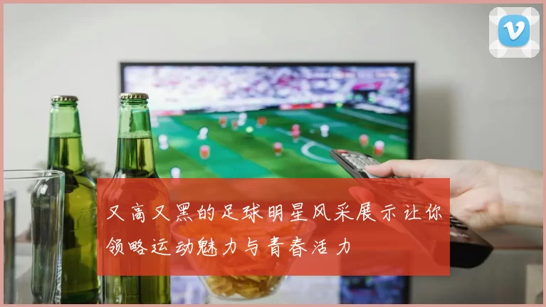 又高又黑的足球明星风采展示让你领略运动魅力与青春活力