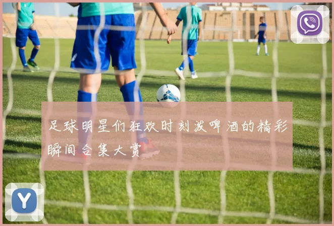 足球明星们狂欢时刻泼啤酒的精彩瞬间合集大赏