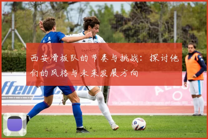 西安滑板队的节奏与挑战：探讨他们的风格与未来发展方向