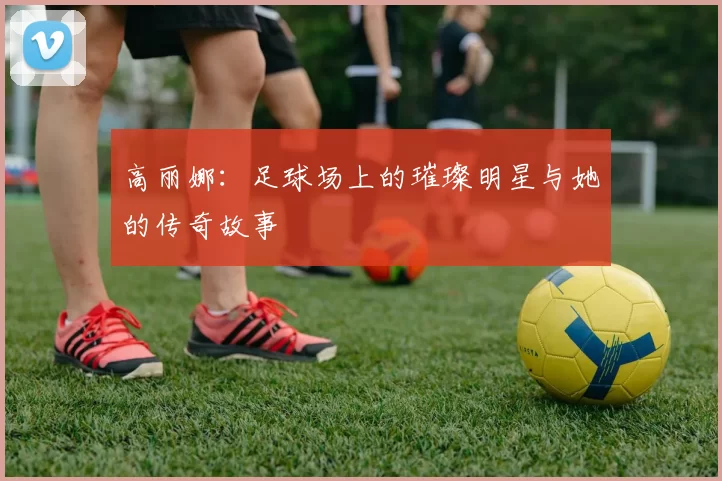 高丽娜：足球场上的璀璨明星与她的传奇故事