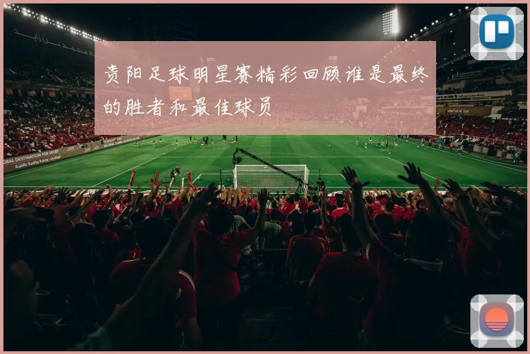 贵阳足球明星赛精彩回顾谁是最终的胜者和最佳球员