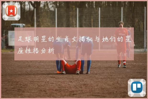 足球明星的生肖女揭秘与她们的星座性格分析