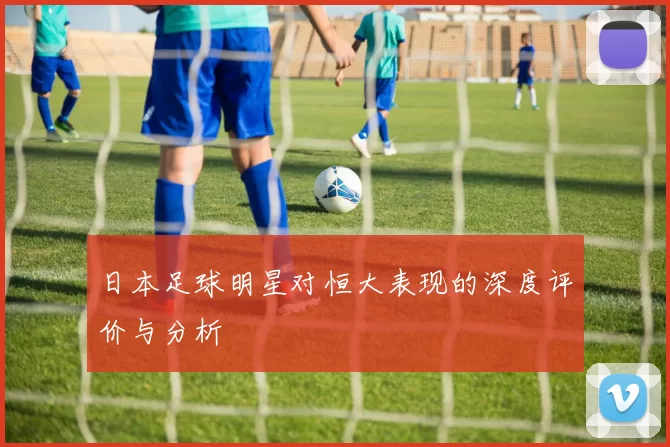 日本足球明星对恒大表现的深度评价与分析