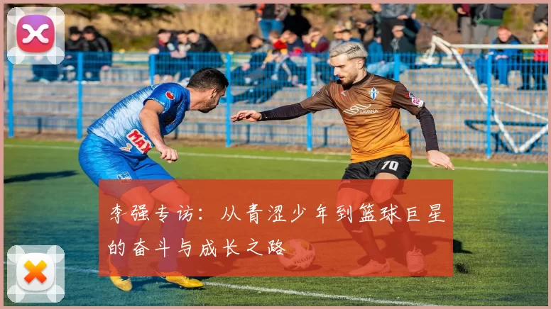 李强专访：从青涩少年到篮球巨星的奋斗与成长之路