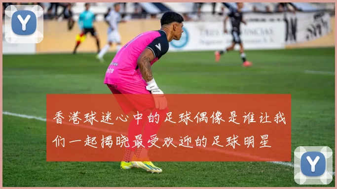 香港球迷心中的足球偶像是谁让我们一起揭晓最受欢迎的足球明星