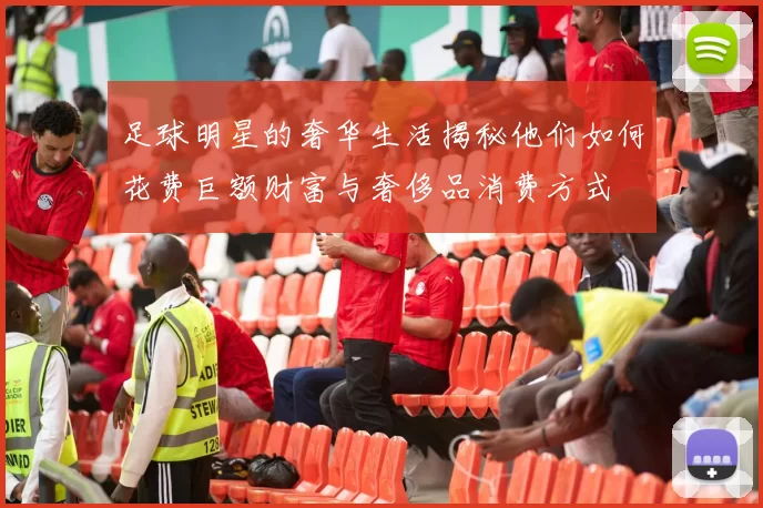 足球明星的奢华生活揭秘他们如何花费巨额财富与奢侈品消费方式