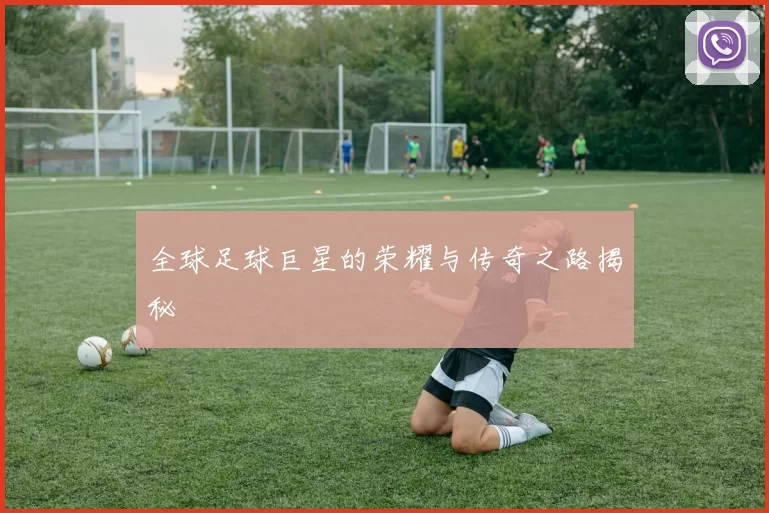 全球足球巨星的荣耀与传奇之路揭秘