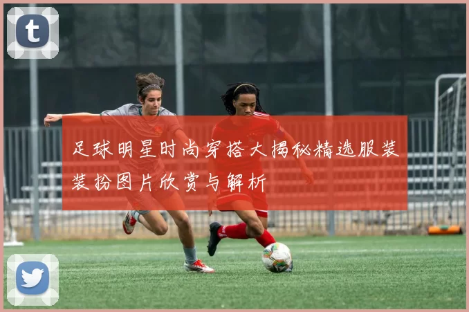 足球明星时尚穿搭大揭秘精选服装装扮图片欣赏与解析